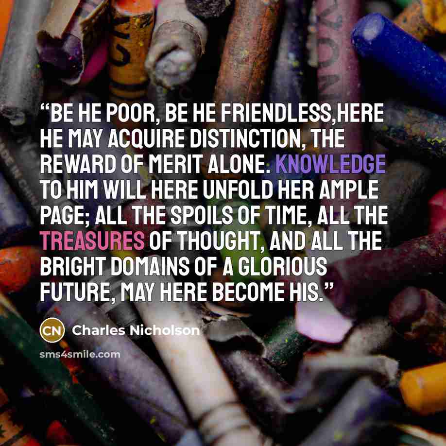 “Be he poor, be he friendless,here he may acquire distinction, the reward of merit alone. Knowledge to him will here unfold her ample page; all the spoils of time, all the treasures of thought, and all the bright domains of a glorious future, may here become his.” quote by Charles Nicholson