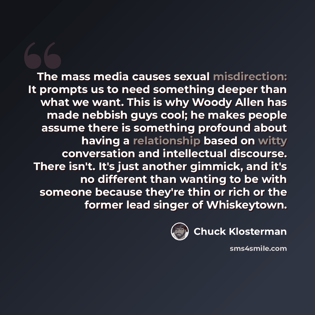 “The mass media causes sexual misdirection: It prompts us to need something deeper than what we want. This is why Woody Allen has made nebbish guys cool; he makes people assume there is something profound about having a relationship based on witty conversation and intellectual discourse. There…” quote by Chuck Klosterman