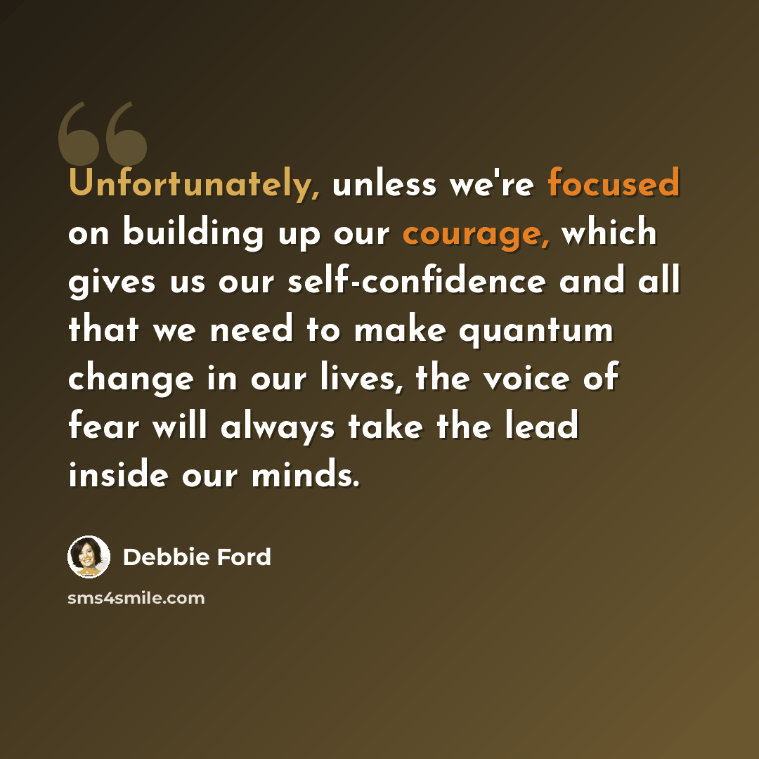 “Unfortunately, unless we're focused on building up our courage, which gives us our self-confidence and all that we need to make quantum change in our lives, the voice of fear will always take the lead inside our minds.” quote by Debbie Ford
