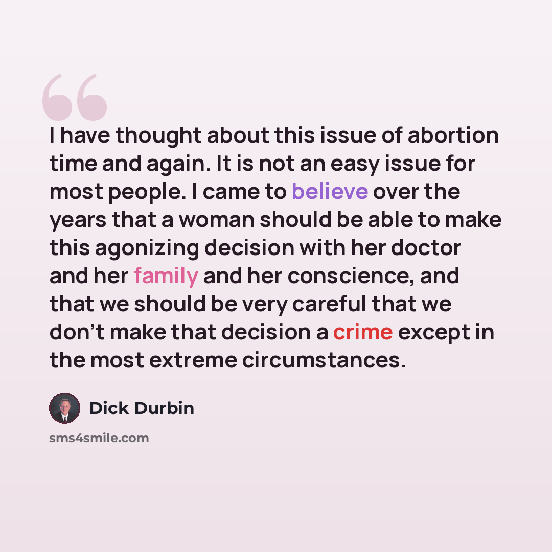 “I have thought about this issue of abortion time and again. It is not an easy issue for most people. I came to believe over the years that a woman should be able to make this agonizing decision with her doctor and her family and her conscience, and that we should be very careful that we don't make…” quote by Dick Durbin
