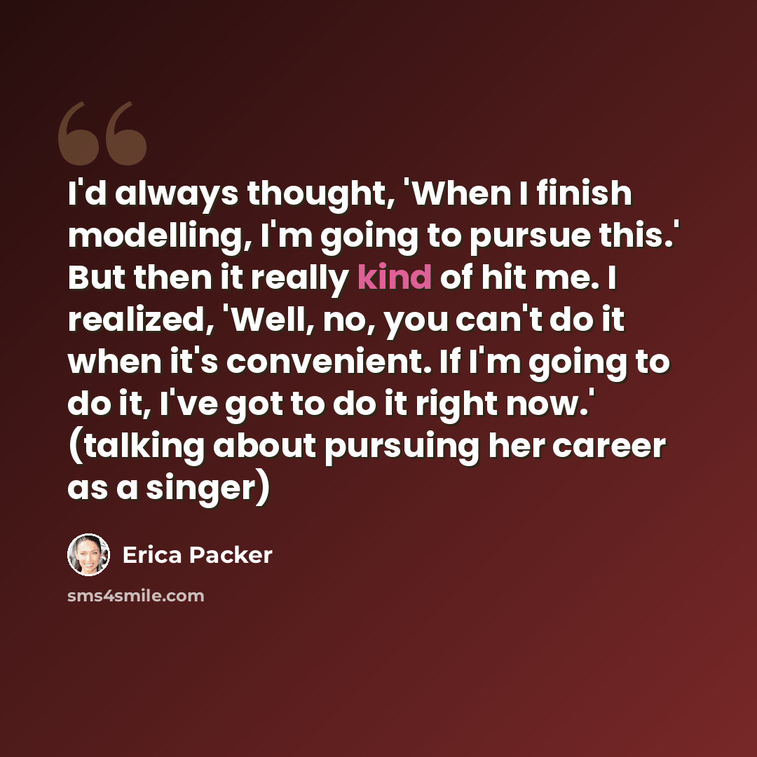 “I'd always thought, 'When I finish modelling, I'm going to pursue this.' But then it really kind of hit me. I realized, 'Well, no, you can't do it when it's convenient. If I'm going to do it, I've got to do it right now.' (talking about pursuing her career as a singer)” quote by Erica Packer