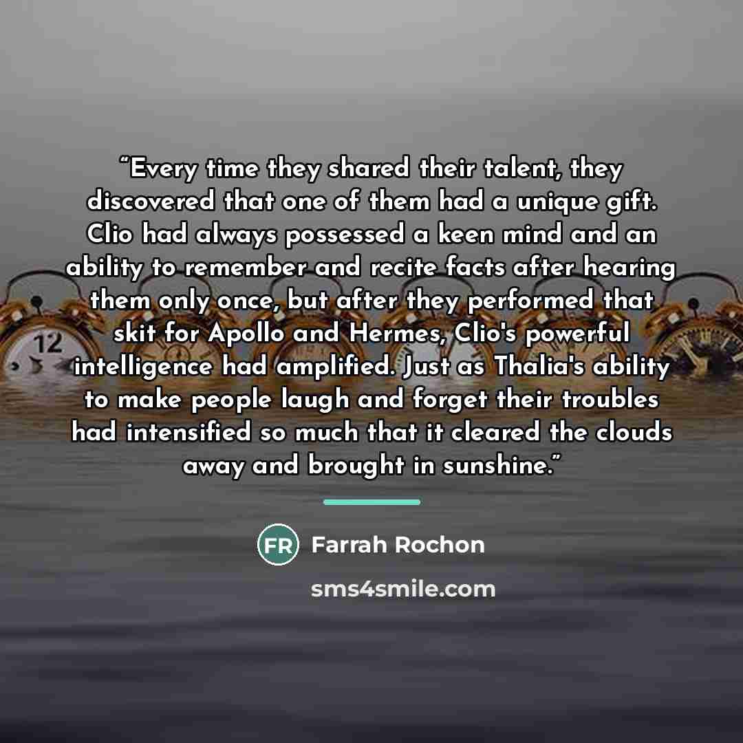 “Every time they shared their talent, they discovered that one of them had a unique gift. Clio had always possessed a keen mind and an ability to remember and recite facts after hearing them only once, but after they performed that skit for Apollo and Hermes, Clio's powerful intelligence had…” quote by Farrah Rochon
