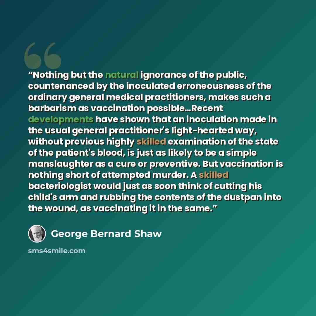 “Nothing but the natural ignorance of the public, countenanced by the inoculated erroneousness of the ordinary general medical practitioners, makes such a barbarism as vaccination possible…Recent developments have shown that an inoculation made in the usual general practitioner's light-hearted way…” quote by George Bernard Shaw