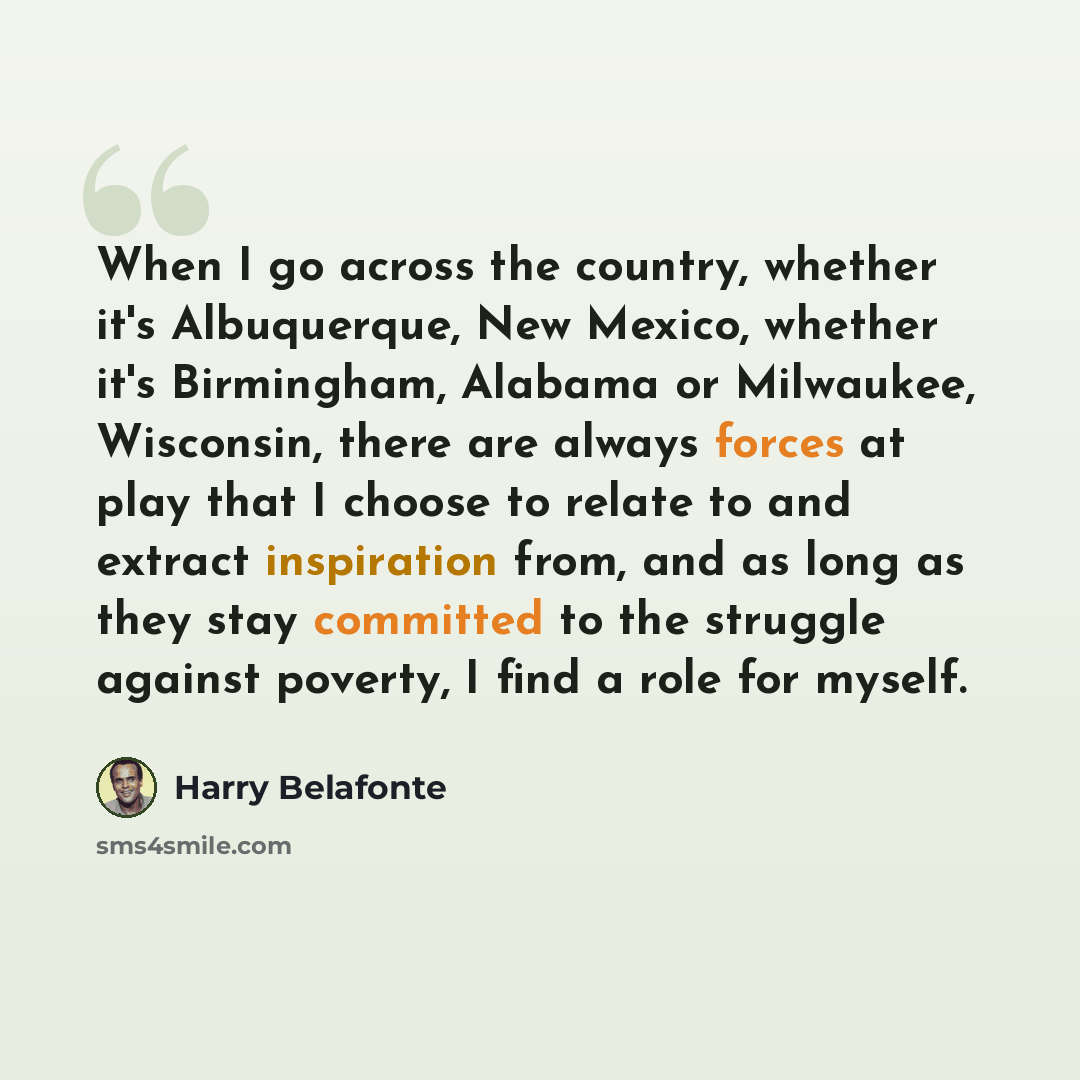 “When I go across the country, whether it's Albuquerque, New Mexico, whether it's Birmingham, Alabama or Milwaukee, Wisconsin, there are always forces at play that I choose to relate to and extract inspiration from, and as long as they stay committed to the struggle against poverty, I find a role…” quote by Harry Belafonte