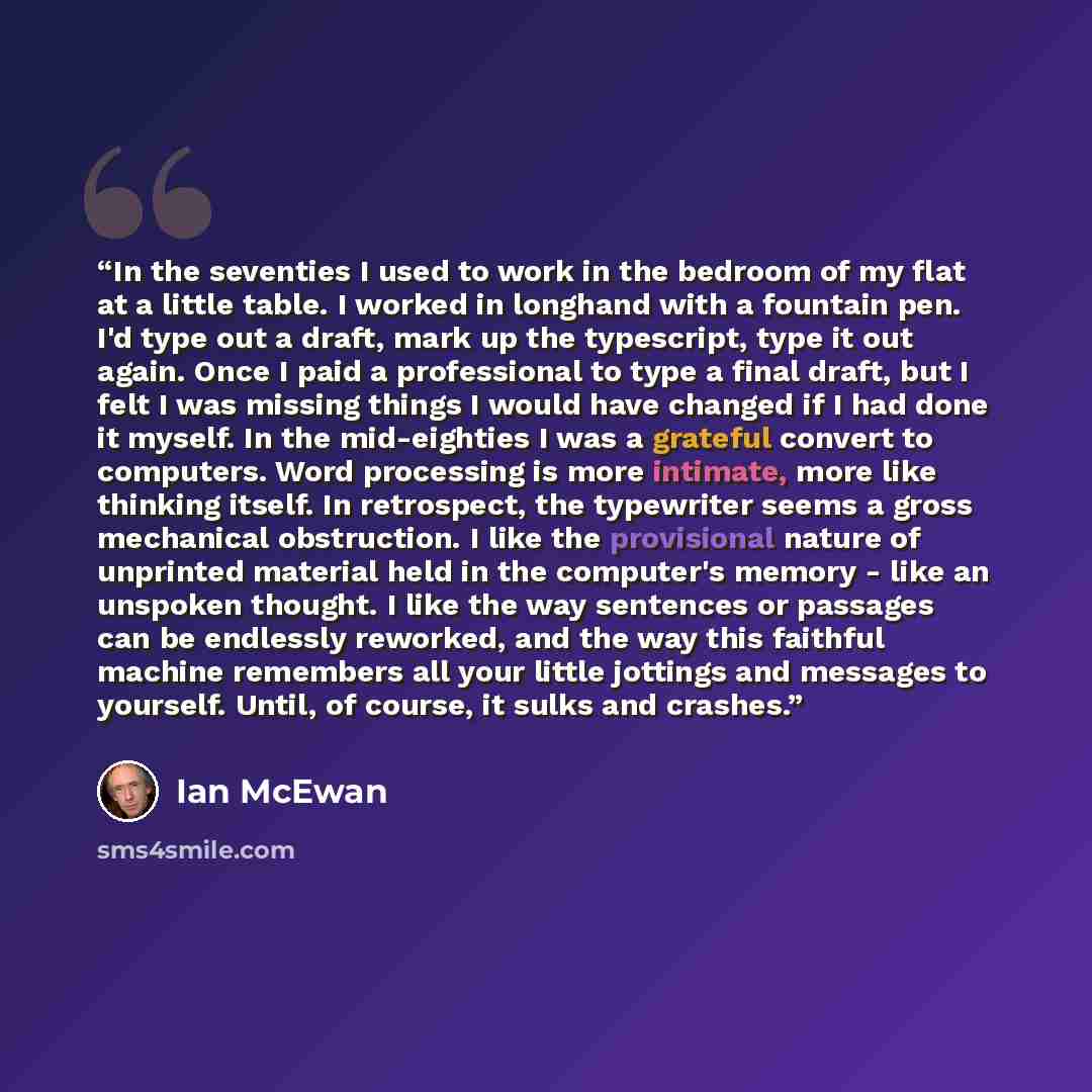 “In the seventies I used to work in the bedroom of my flat at a little table. I worked in longhand with a fountain pen. I'd type out a draft, mark up the typescript, type it out again. Once I paid a professional to type a final draft, but I felt I was missing things I would have changed if I had…” quote by Ian McEwan