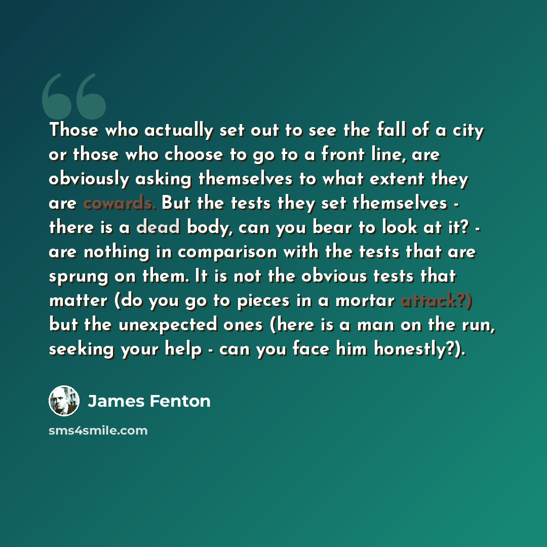 “Those who actually set out to see the fall of a city or those who choose to go to a front line, are obviously asking themselves to what extent they are cowards. But the tests they set themselves - there is a dead body, can you bear to look at it? - are nothing in comparison with the tests that are…” quote by James Fenton