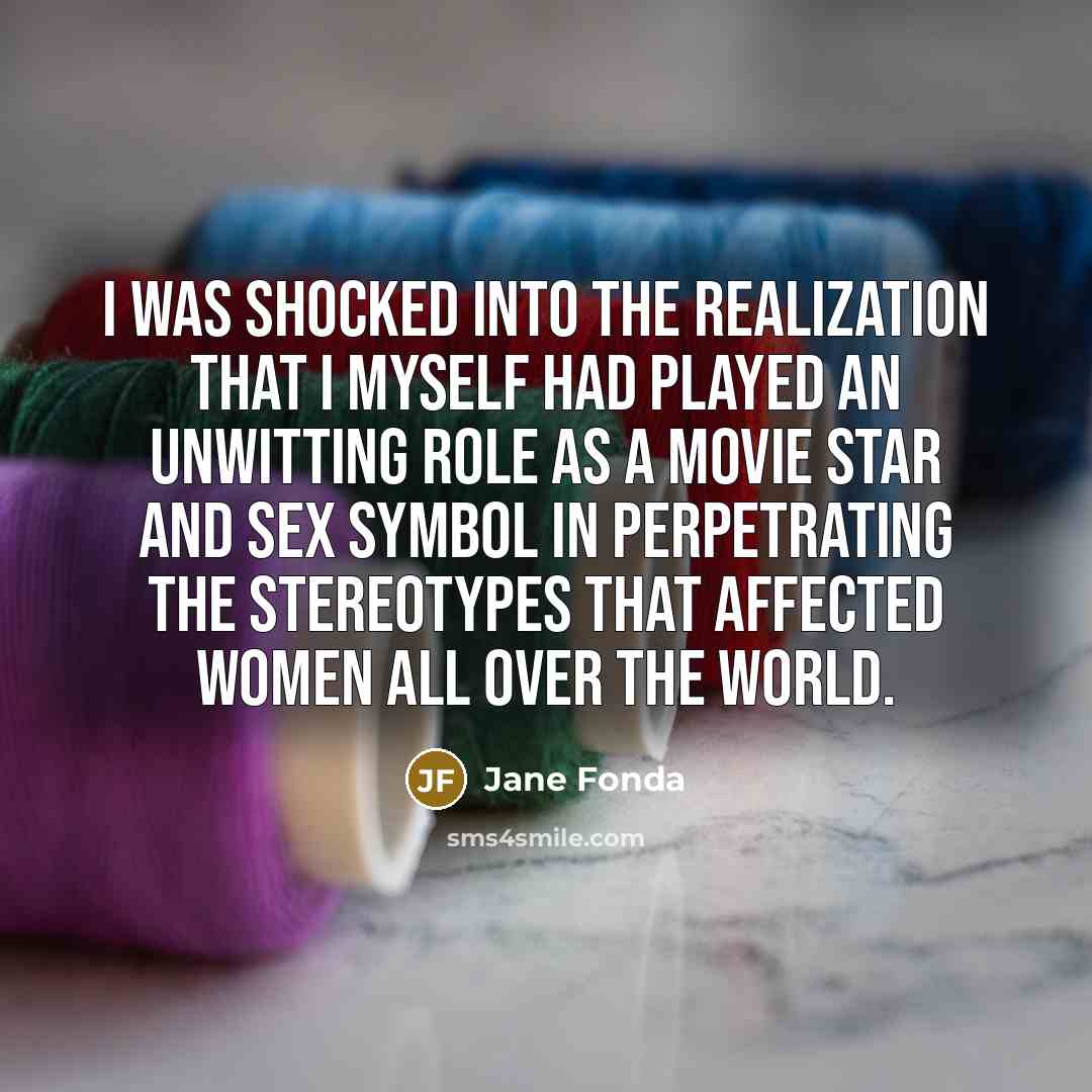 “I was shocked into the realization that I myself had played an unwitting role as a movie star and sex symbol in perpetrating the stereotypes that affected women all over the world.” quote by Jane Fonda