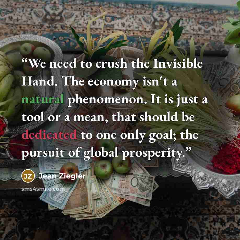 “We need to crush the Invisible Hand. The economy isn't a natural phenomenon. It is just a tool or a mean, that should be dedicated to one only goal; the pursuit of global prosperity.” quote by Jean Ziegler