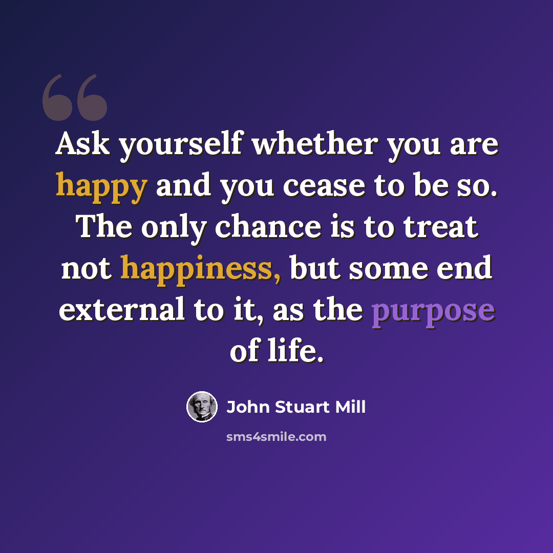 “Ask yourself whether you are happy and you cease to be so. The only chance is to treat not happiness, but some end external to it, as the purpose of life.” quote by John Stuart Mill