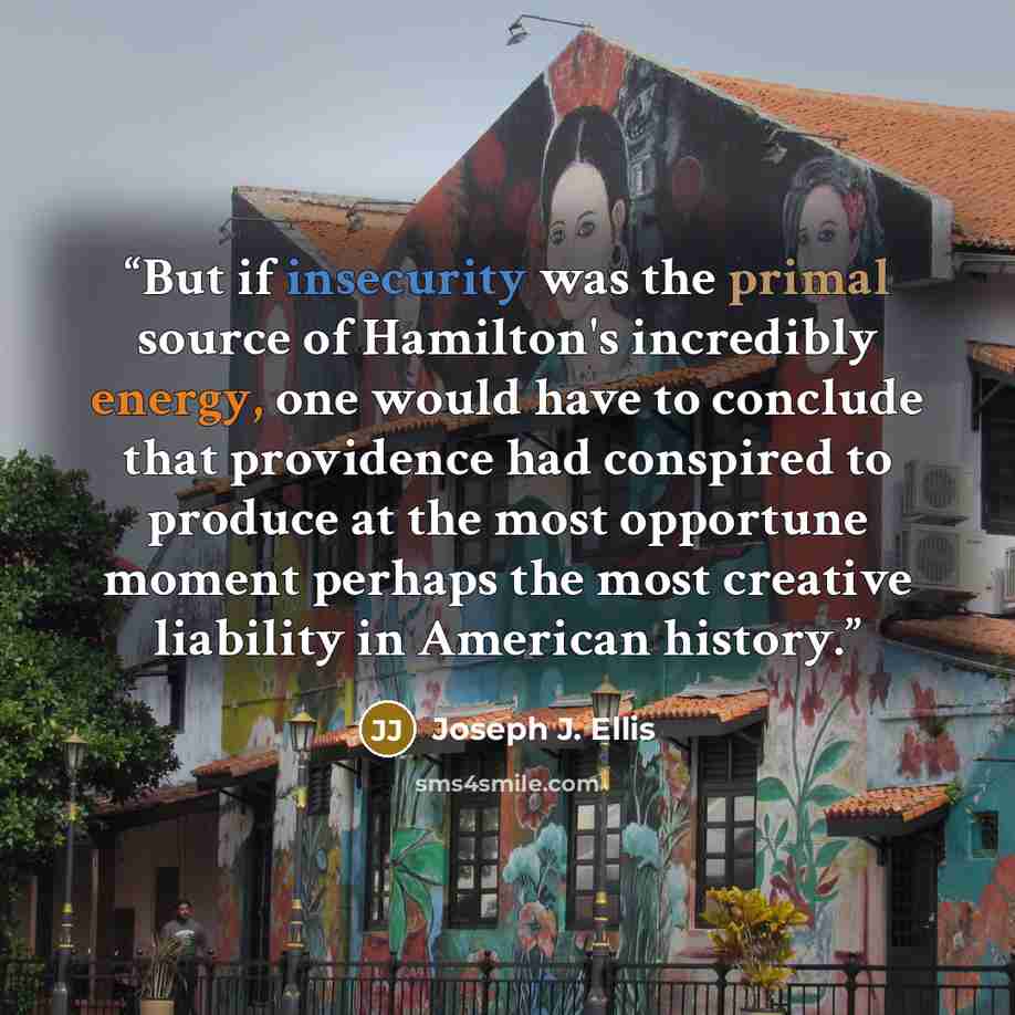 “But if insecurity was the primal source of Hamilton's incredibly energy, one would have to conclude that providence had conspired to produce at the most opportune moment perhaps the most creative liability in American history.” quote by Joseph J. Ellis