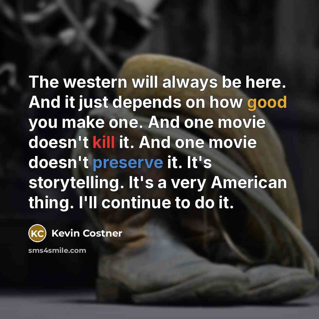 “The western will always be here. And it just depends on how good you make one. And one movie doesn't kill it. And one movie doesn't preserve it. It's storytelling. It's a very American thing. I'll continue to do it.” quote by Kevin Costner