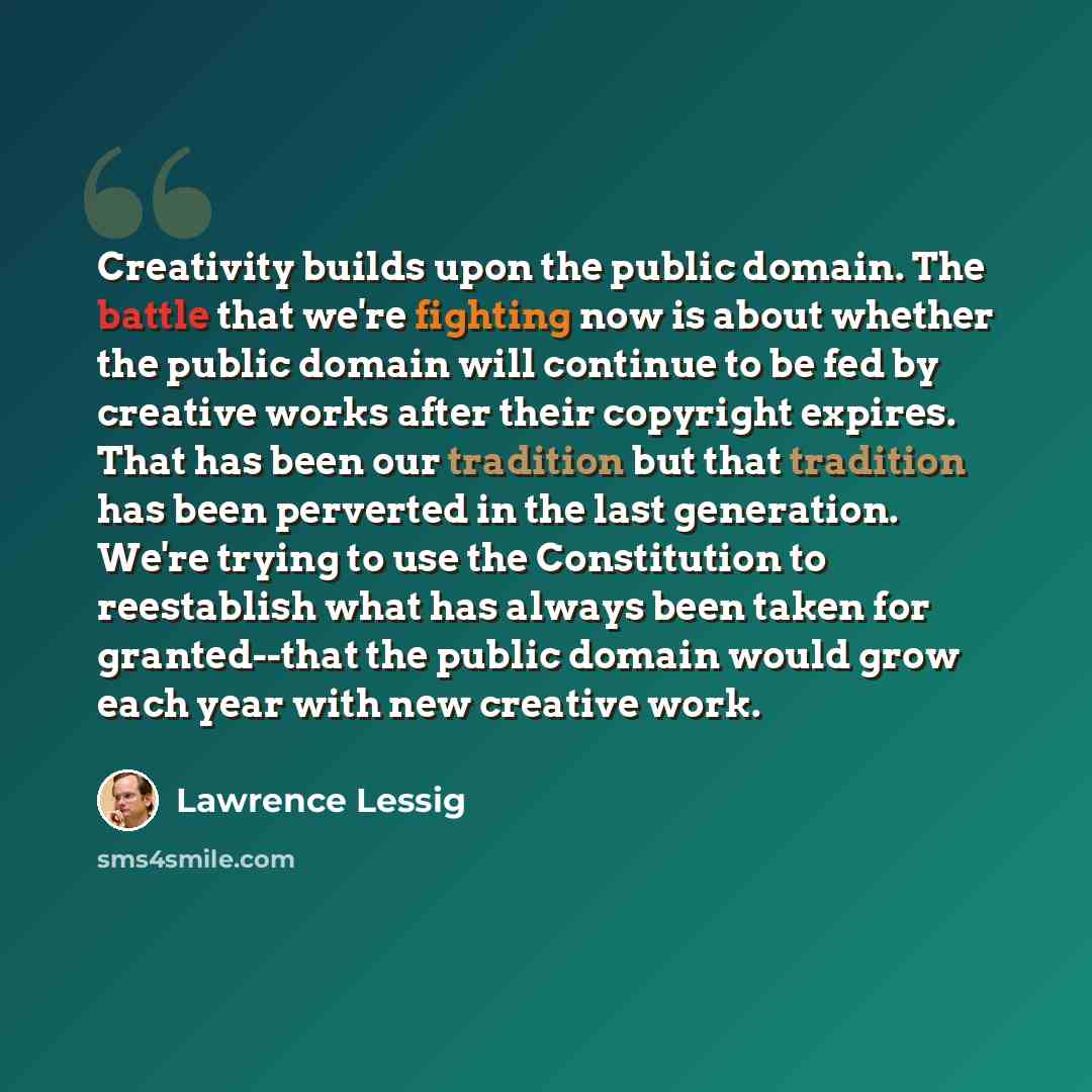 “Creativity builds upon the public domain. The battle that we're fighting now is about whether the public domain will continue to be fed by creative works after their copyright expires. That has been our tradition but that tradition has been perverted in the last generation. We're trying to use the…” quote by Lawrence Lessig