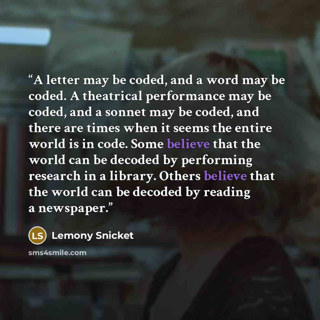 “A letter may be coded, and a word may be coded. A theatrical performance may be coded, and a sonnet may be coded, and there are times when it seems the entire world is in code. Some believe that the world can be decoded by performing research in a library. Others believe that the world can be…” quote by Lemony Snicket