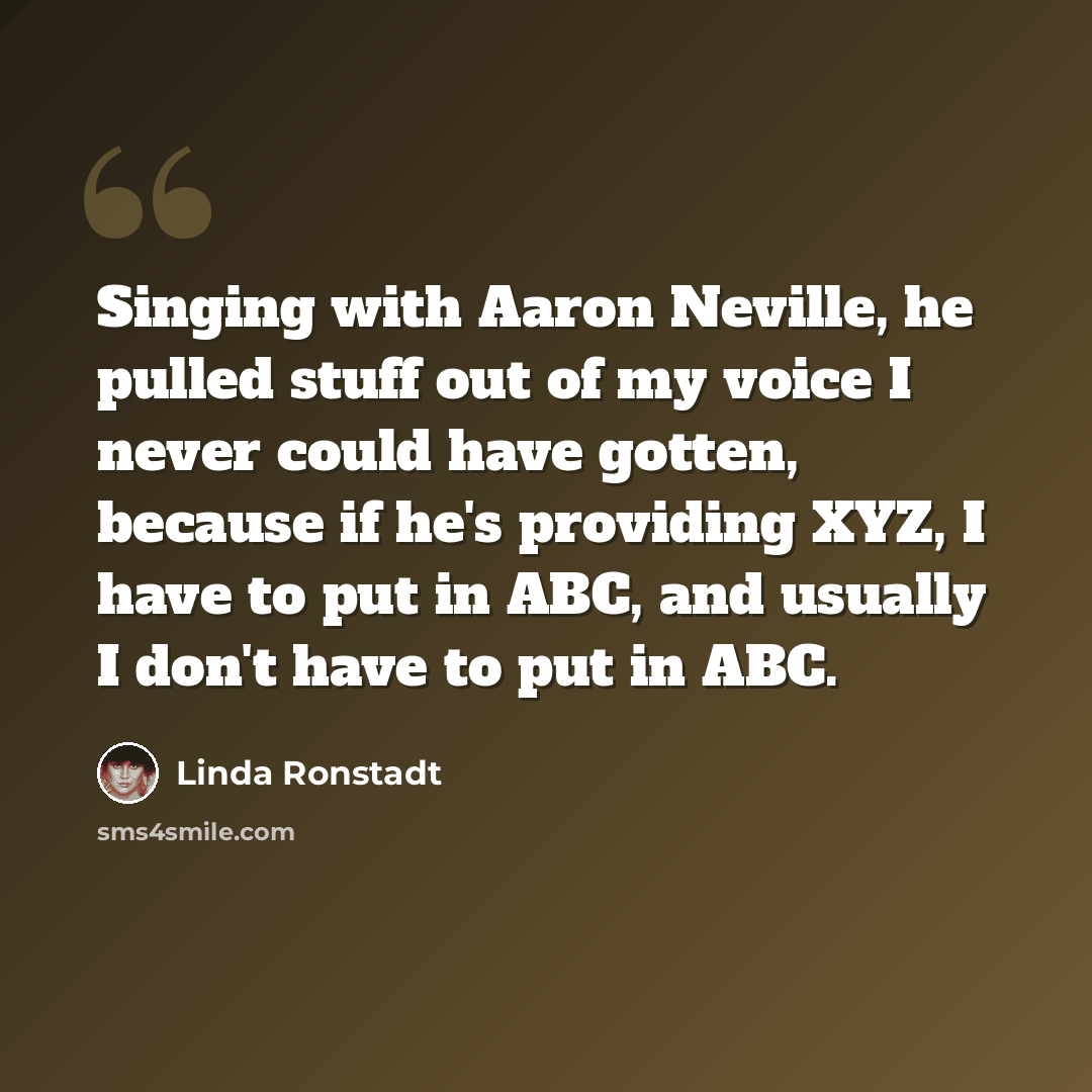“Singing with Aaron Neville, he pulled stuff out of my voice I never could have gotten, because if he's providing XYZ, I have to put in ABC, and usually I don't have to put in ABC.” quote by Linda Ronstadt