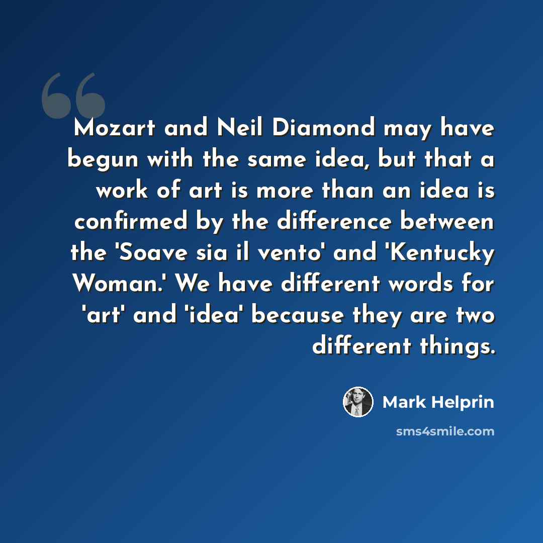 “Mozart and Neil Diamond may have begun with the same idea, but that a work of art is more than an idea is confirmed by the difference between the 'Soave sia il vento' and 'Kentucky Woman.' We have different words for 'art' and 'idea' because they are two different things.” quote by Mark Helprin
