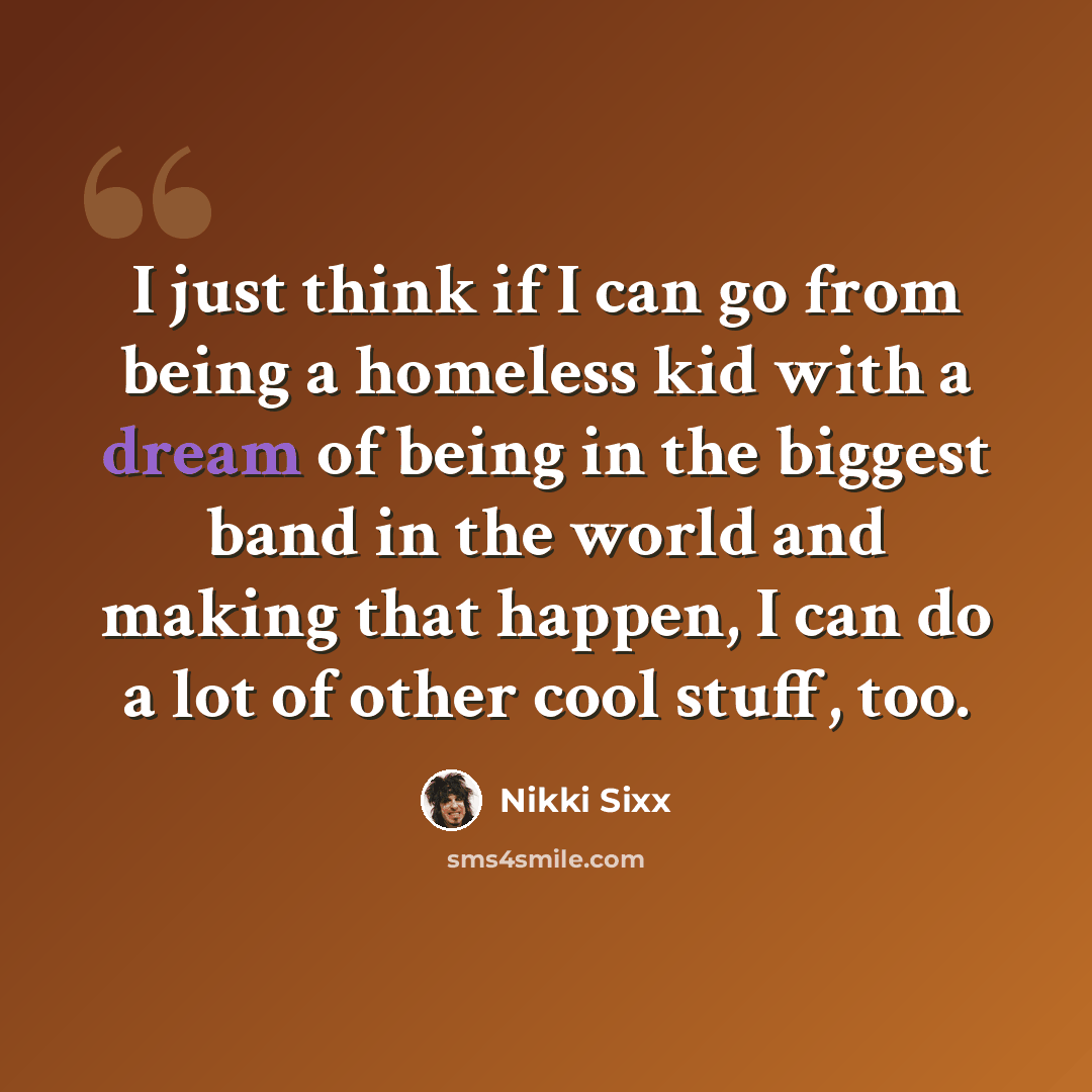 “I just think if I can go from being a homeless kid with a dream of being in the biggest band in the world and making that happen, I can do a lot of other cool stuff, too.” quote by Nikki Sixx
