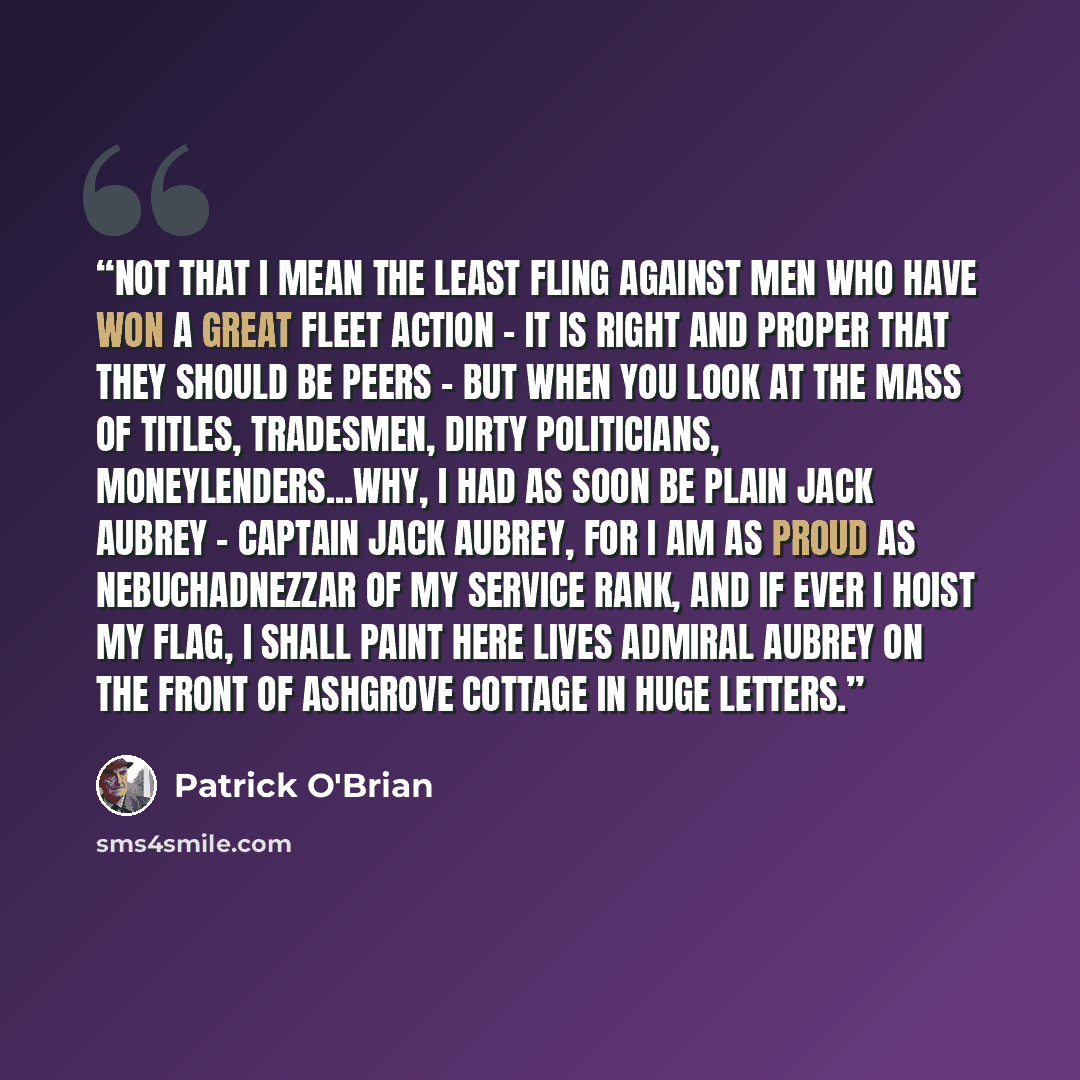 “Not that I mean the least fling against men who have won a great fleet action - it is right and proper that THEY should be peers - but when you look at the mass of titles, tradesmen, dirty politicians, moneylenders...why, I had as soon be plain Jack Aubrey - Captain Jack Aubrey, for I am as proud…” quote by Patrick O'Brian
