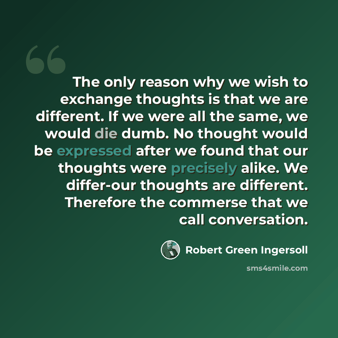 “The only reason why we wish to exchange thoughts is that we are different. If we were all the same, we would die dumb. No thought would be expressed after we found that our thoughts were precisely alike. We differ-our thoughts are different. Therefore the commerse that we call conversation.” quote by Robert Green Ingersoll