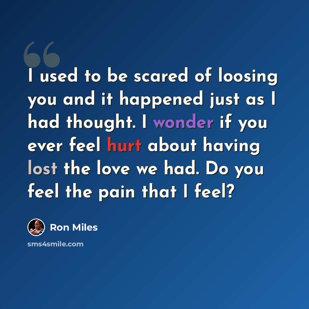“I used to be scared of loosing you and it happened just as I had thought. I wonder if you ever feel hurt about having lost the love we had. Do you feel the pain that I feel?” quote by Ron Miles