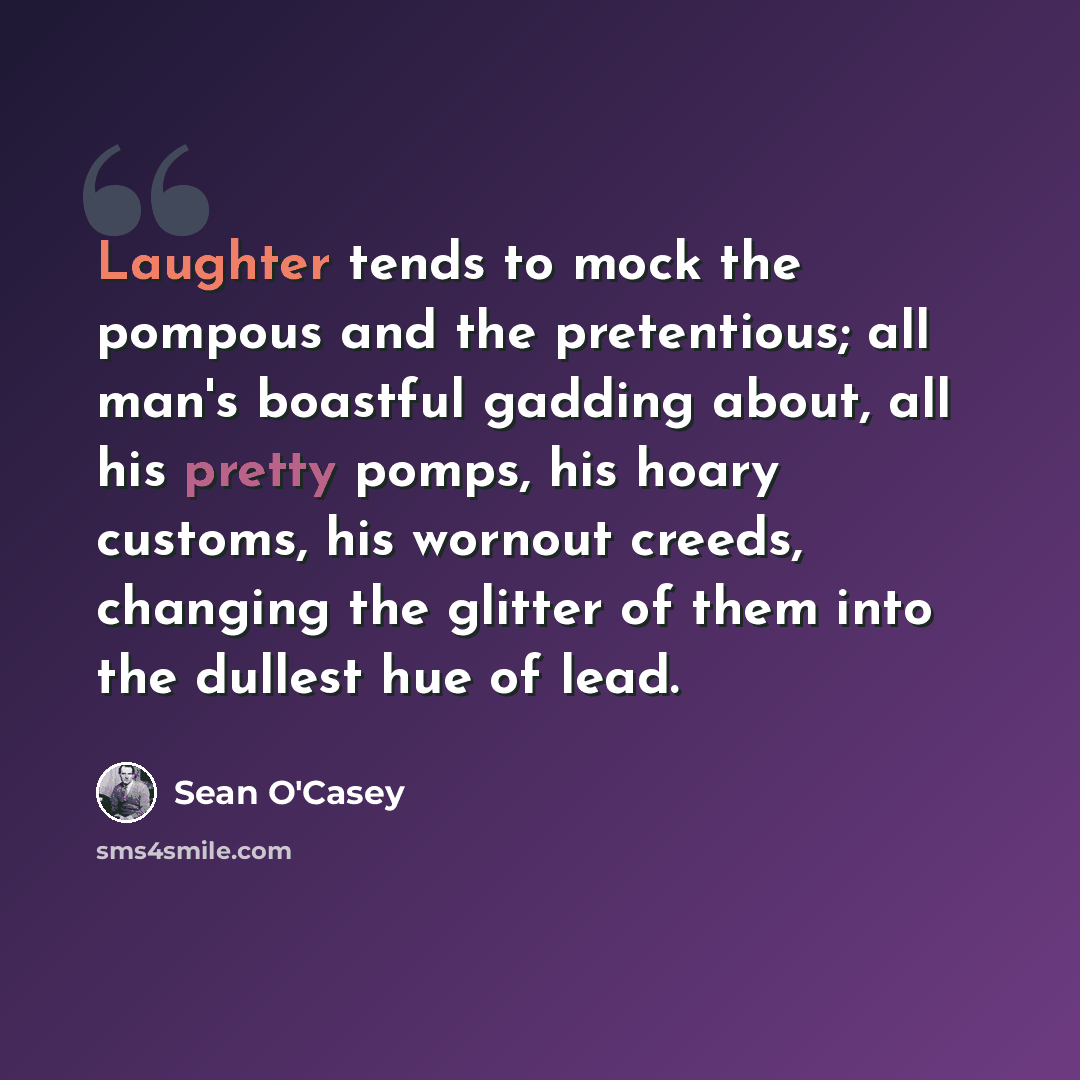 “Laughter tends to mock the pompous and the pretentious; all man's boastful gadding about, all his pretty pomps, his hoary customs, his wornout creeds, changing the glitter of them into the dullest hue of lead.” quote by Sean O'Casey