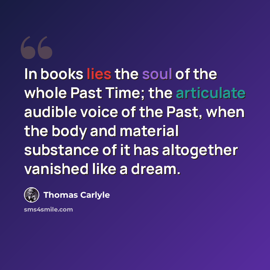 “In books lies the soul of the whole Past Time; the articulate audible voice of the Past, when the body and material substance of it has altogether vanished like a dream.” quote by Thomas Carlyle