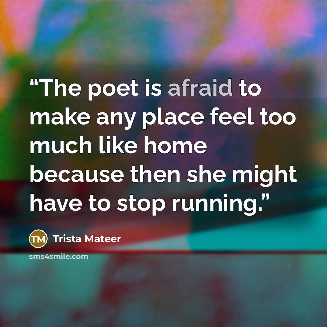 “The poet is afraid to make any place feel too much like home because then she might have to stop running.” quote by Trista Mateer