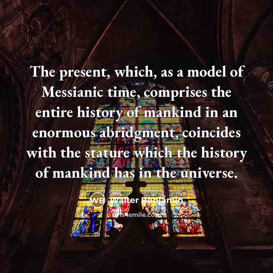 “The present, which, as a model of Messianic time, comprises the entire history of mankind in an enormous abridgment, coincides with the stature which the history of mankind has in the universe.” quote by Walter Benjamin