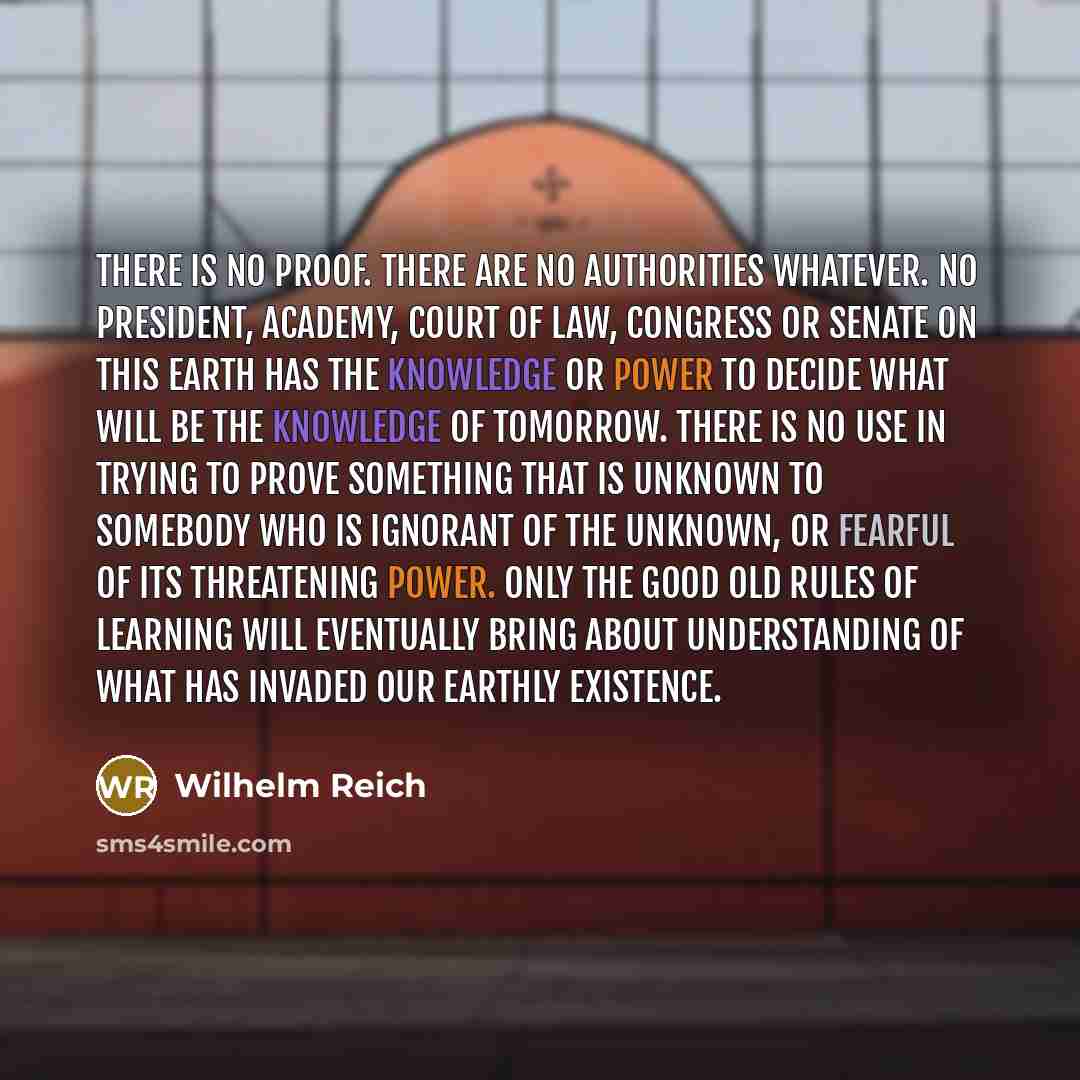 “There is no proof. There are no authorities whatever. No president, Academy, Court of Law, Congress or Senate on this earth has the knowledge or power to decide what will be the knowledge of tomorrow. There is no use in trying to prove something that is unknown to somebody who is ignorant of the…” quote by Wilhelm Reich