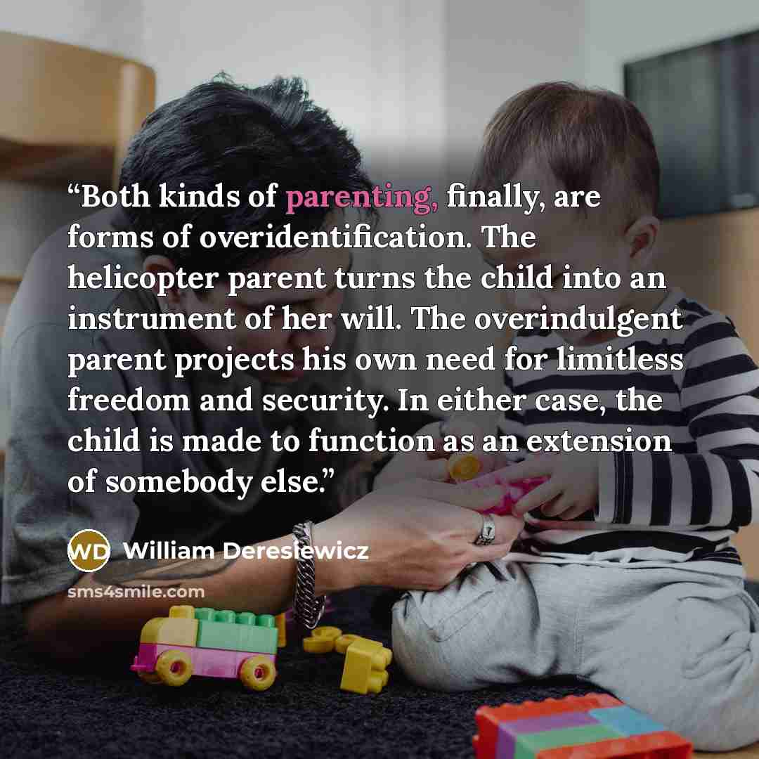 “Both kinds of parenting, finally, are forms of overidentification. The helicopter parent turns the child into an instrument of her will. The overindulgent parent projects his own need for limitless freedom and security. In either case, the child is made to function as an extension of somebody else.” quote by William Deresiewicz