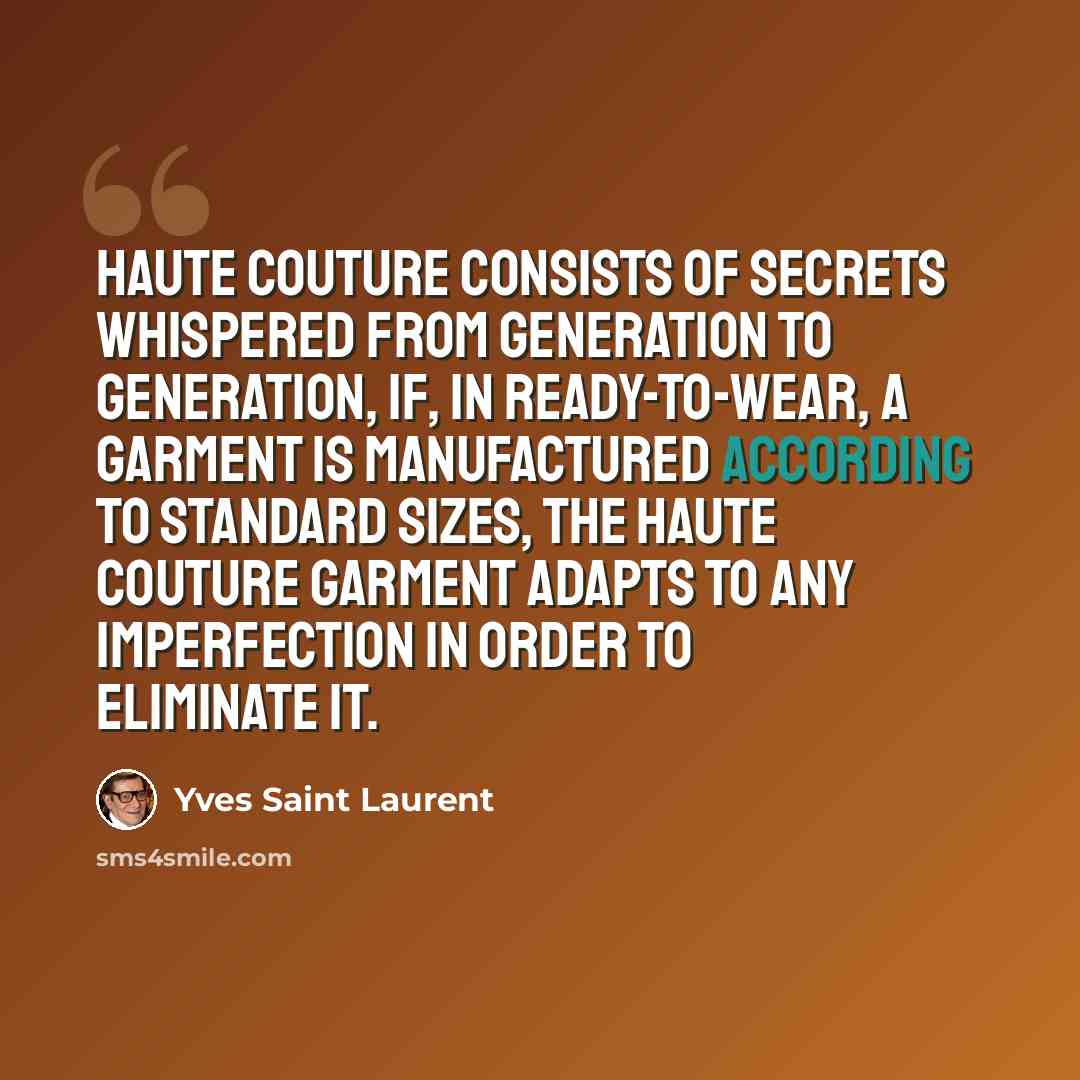 “Haute couture consists of secrets whispered from generation to generation, If, in ready-to-wear, a garment is manufactured according to standard sizes, the haute couture garment adapts to any imperfection in order to eliminate it.” quote by Yves Saint Laurent