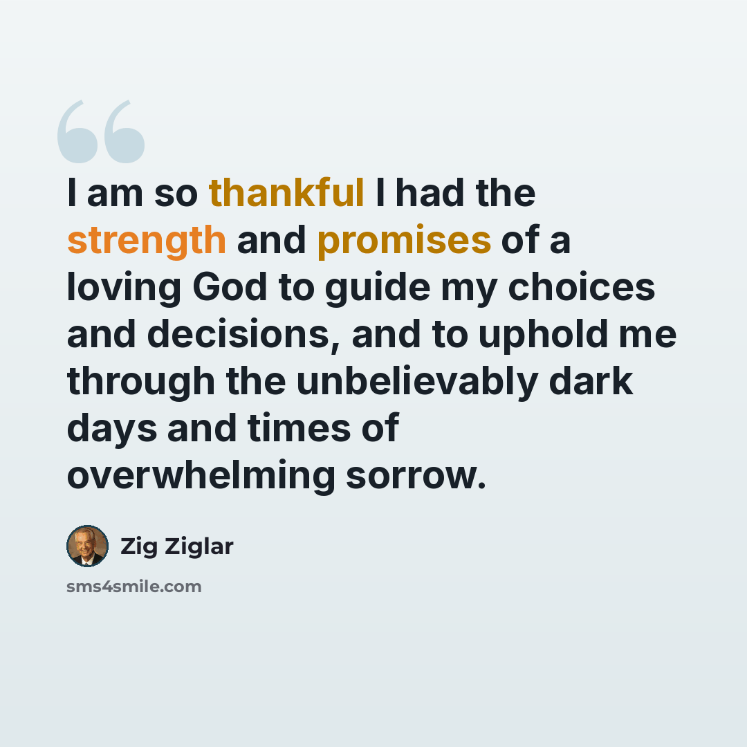“I am so thankful I had the strength and promises of a loving God to guide my choices and decisions, and to uphold me through the unbelievably dark days and times of overwhelming sorrow.” quote by Zig Ziglar