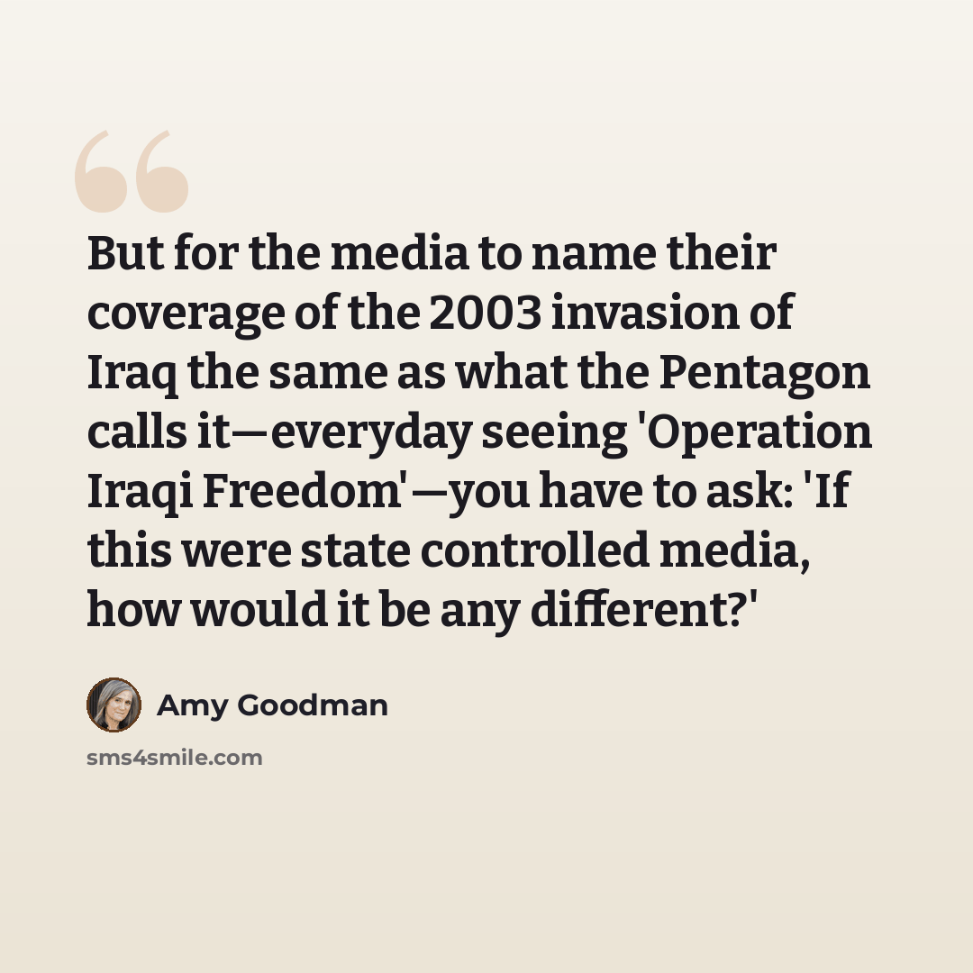 “But for the media to name their coverage of the 2003 invasion of Iraq the same as what the Pentagon calls it—everyday seeing 'Operation Iraqi Freedom'—you have to ask: 'If this were state controlled media, how would it be any different?'” quote by Amy Goodman
