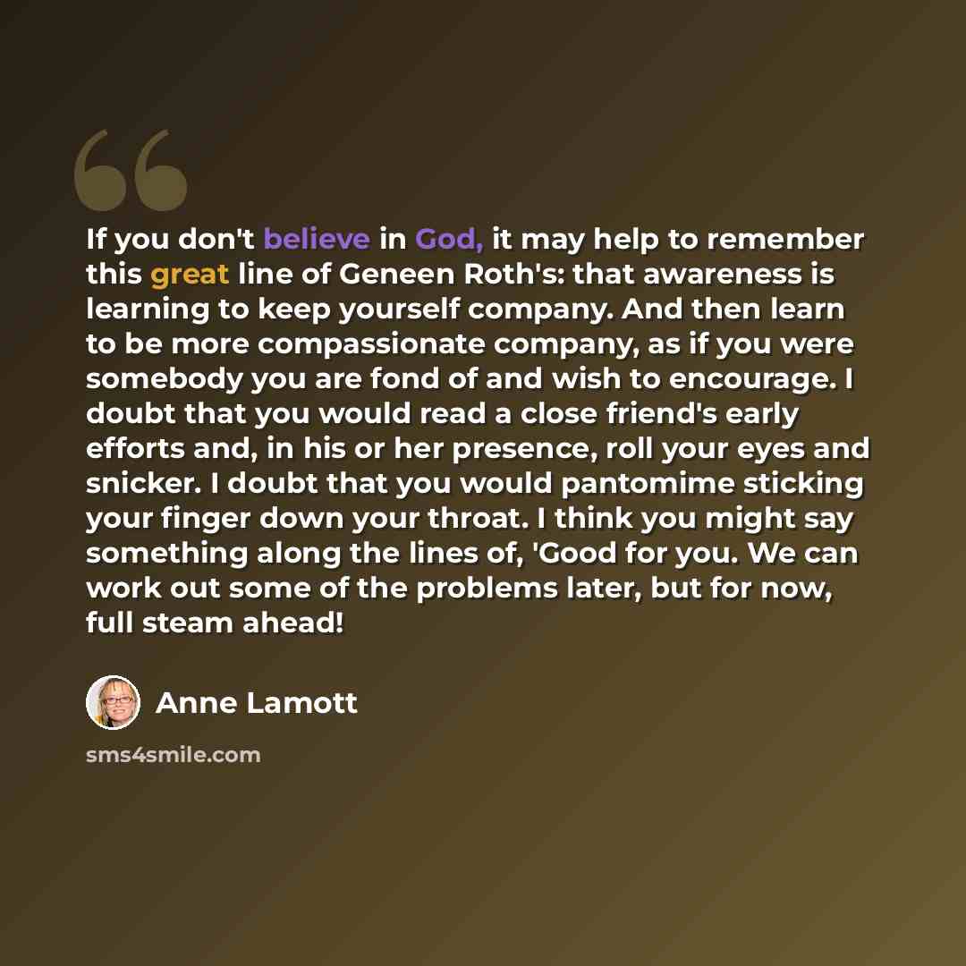 “If you don't believe in God, it may help to remember this great line of Geneen Roth's: that awareness is learning to keep yourself company. And then learn to be more compassionate company, as if you were somebody you are fond of and wish to encourage. I doubt that you would read a close friend's…” quote by Anne Lamott