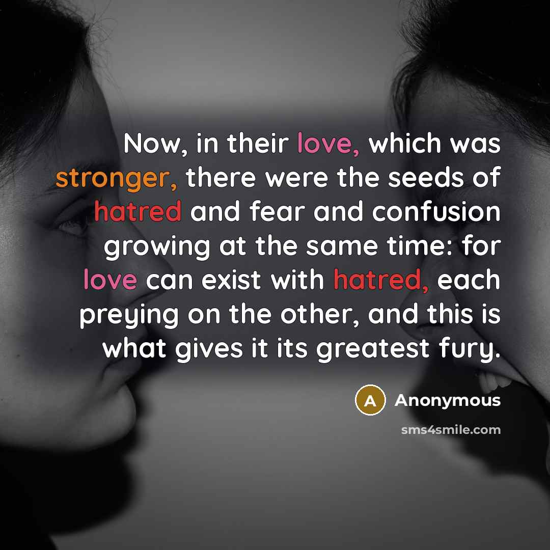 “Now, in their love, which was stronger, there were the seeds of hatred and fear and confusion growing at the same time: for love can exist with hatred, each preying on the other, and this is what gives it its greatest fury.” quote by Anonymous