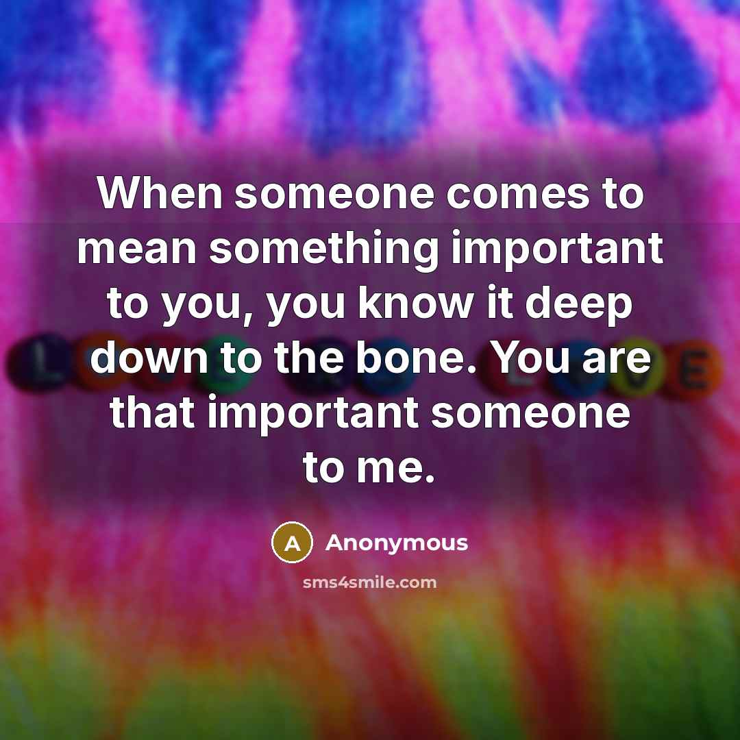 “When someone comes to mean something important to you, you know it deep down to the bone. You are that important someone to me.” quote by Anonymous