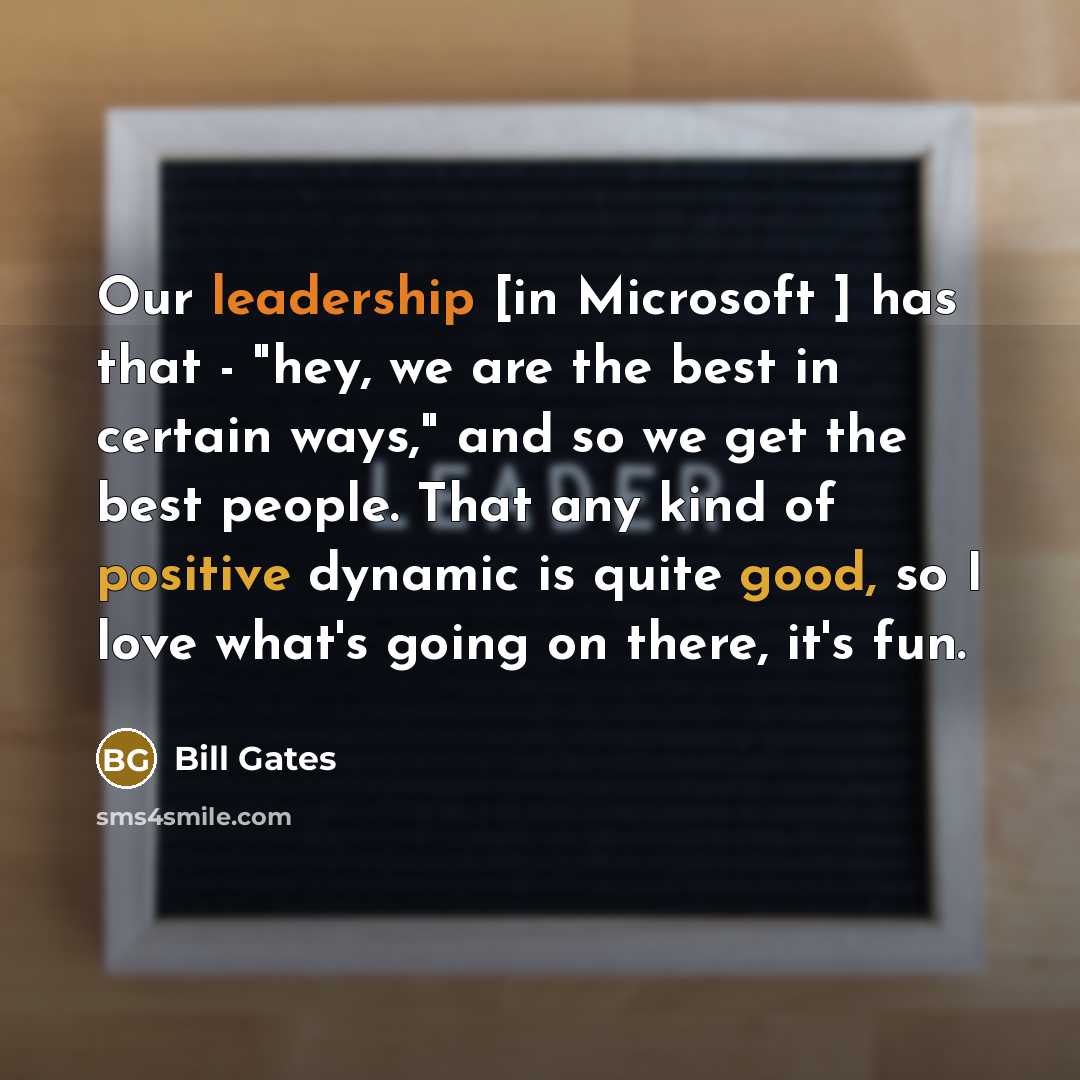 “Our leadership [in Microsoft ] has that - "hey, we are the best in certain ways," and so we get the best people. That any kind of positive dynamic is quite good, so I love what's going on there, it's fun.” quote by Bill Gates