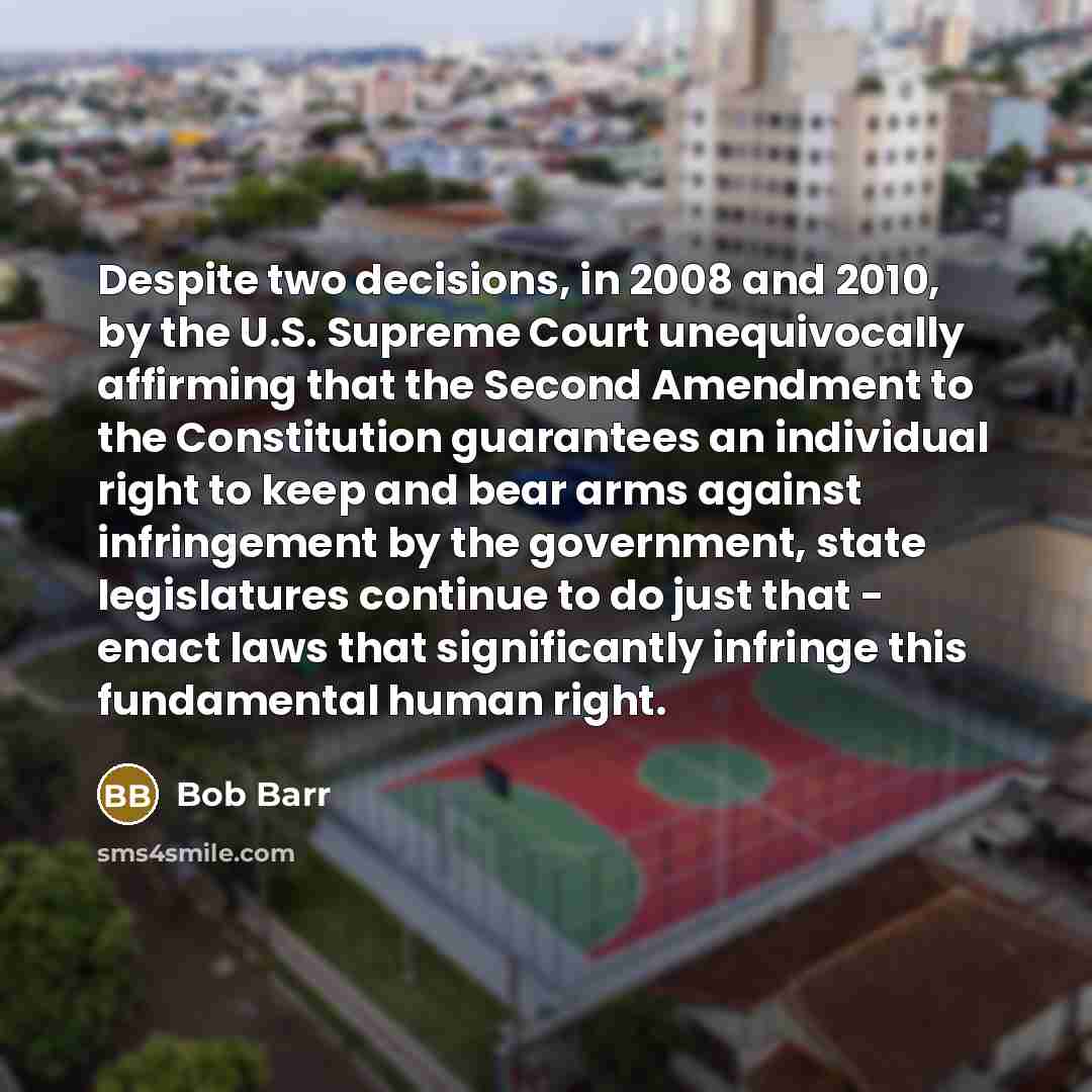 “Despite two decisions, in 2008 and 2010, by the U.S. Supreme Court unequivocally affirming that the Second Amendment to the Constitution guarantees an individual right to keep and bear arms against infringement by the government, state legislatures continue to do just that - enact laws that…” quote by Bob Barr