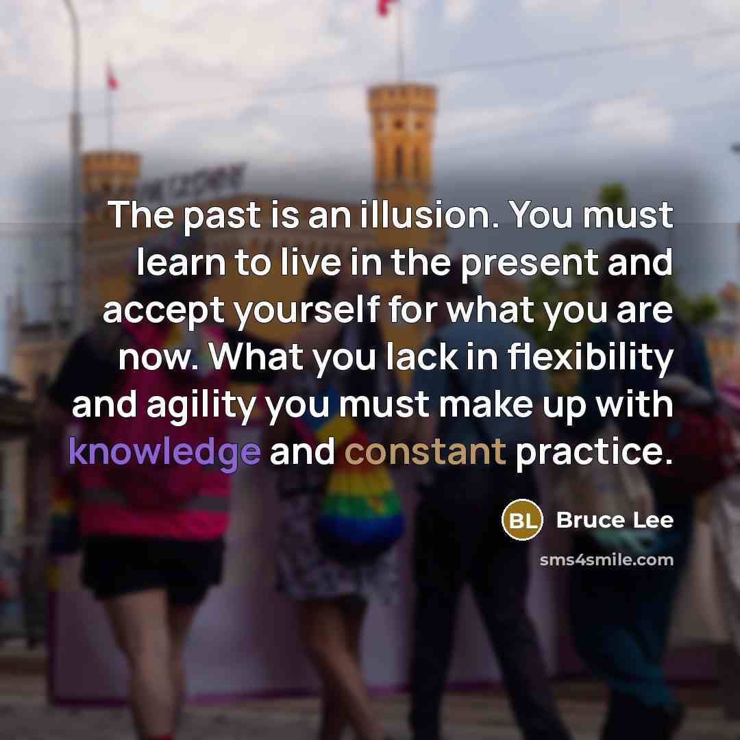 “The past is an illusion. You must learn to live in the present and accept yourself for what you are now. What you lack in flexibility and agility you must make up with knowledge and constant practice.” quote by Bruce Lee