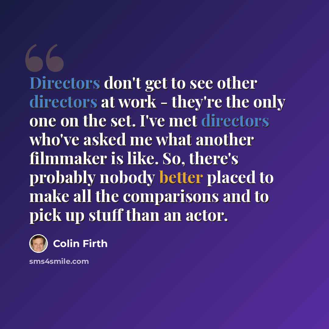 “Directors don't get to see other directors at work - they're the only one on the set. I've met directors who've asked me what another filmmaker is like. So, there's probably nobody better placed to make all the comparisons and to pick up stuff than an actor.” quote by Colin Firth