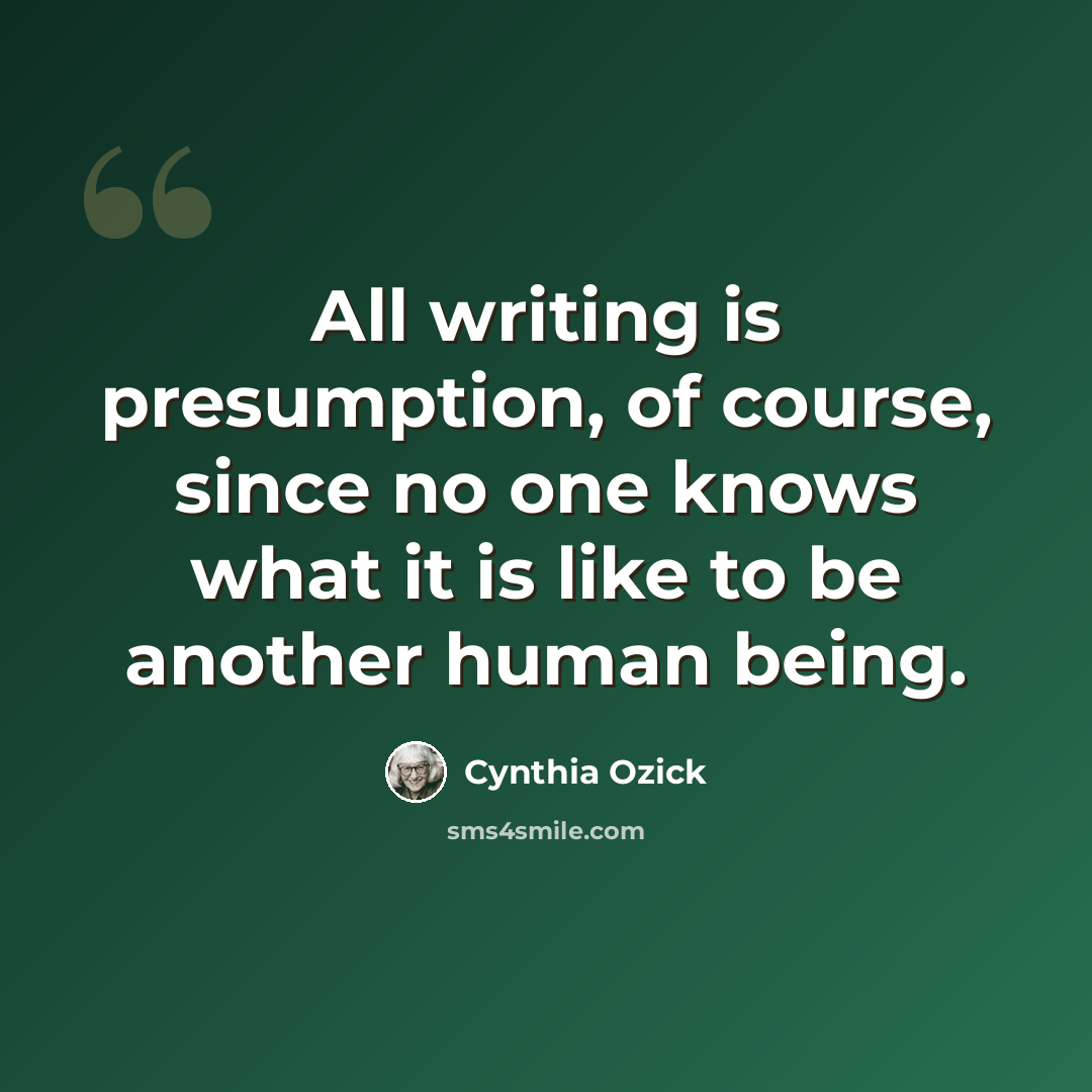 “All writing is presumption, of course, since no one knows what it is like to be another human being.” quote by Cynthia Ozick