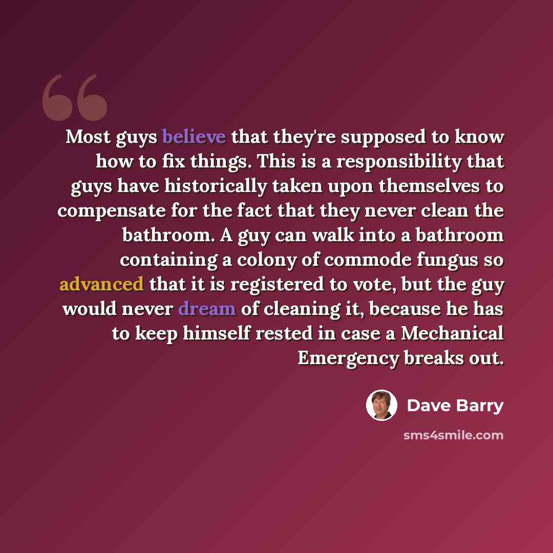 “Most guys believe that they're supposed to know how to fix things. This is a responsibility that guys have historically taken upon themselves to compensate for the fact that they never clean the bathroom. A guy can walk into a bathroom containing a colony of commode fungus so advanced that it is…” quote by Dave Barry