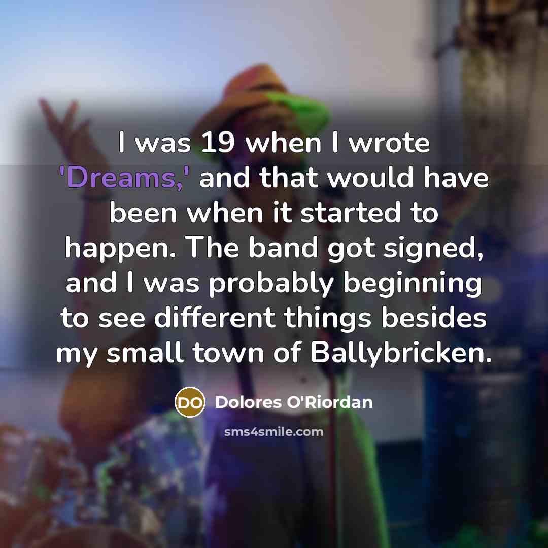 “I was 19 when I wrote 'Dreams,' and that would have been when it started to happen. The band got signed, and I was probably beginning to see different things besides my small town of Ballybricken.” quote by Dolores O'Riordan