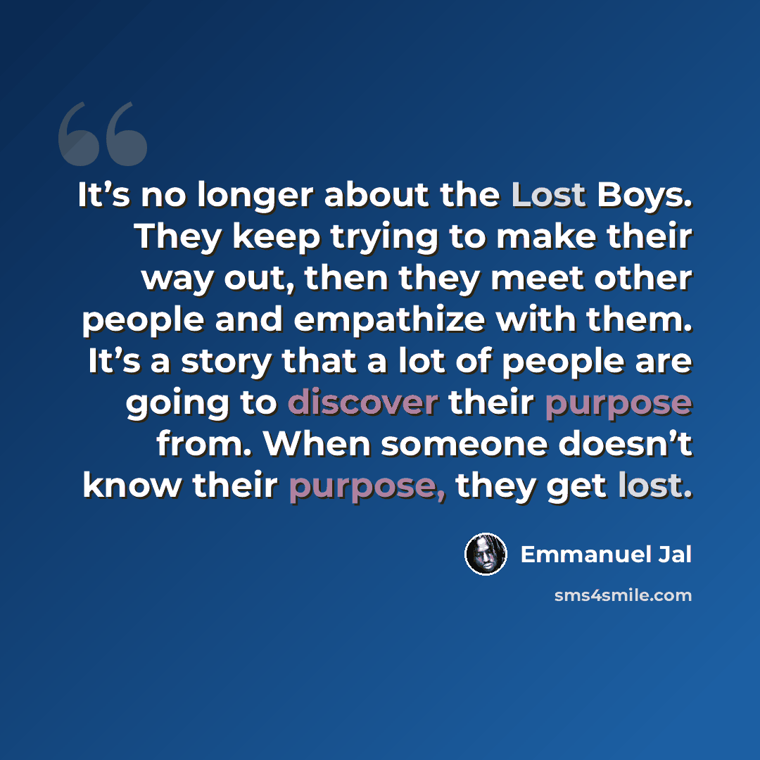 “It’s no longer about the Lost Boys. They keep trying to make their way out, then they meet other people and empathize with them. It’s a story that a lot of people are going to discover their purpose from. When someone doesn’t know their purpose, they get lost.” quote by Emmanuel Jal