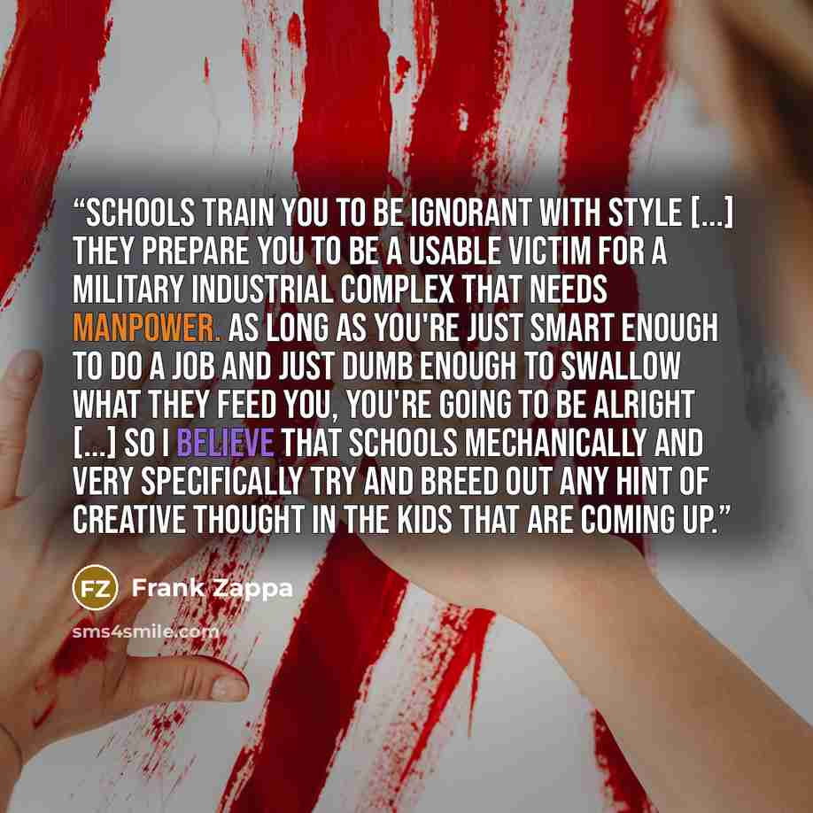 “Schools train you to be ignorant with style [...] they prepare you to be a usable victim for a military industrial complex that needs manpower. As long as you're just smart enough to do a job and just dumb enough to swallow what they feed you, you're going to be alright [...] So I believe that…” quote by Frank Zappa