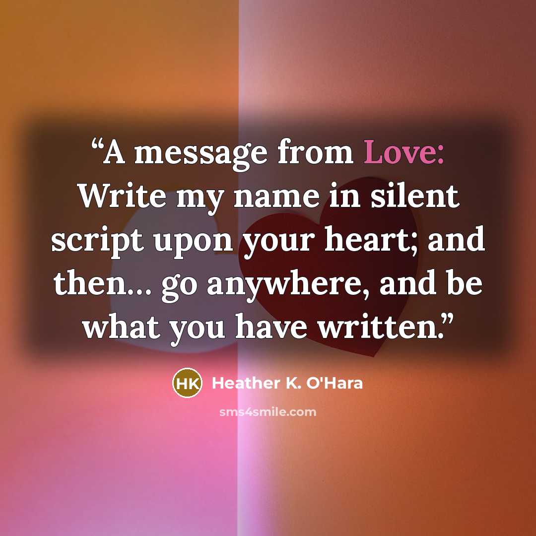 “A message from Love: Write my name in silent script upon your heart; and then… go anywhere, and be what you have written.” quote by Heather K. O'Hara