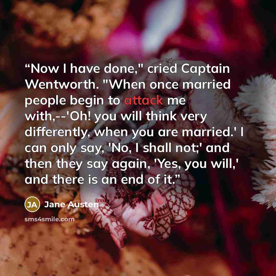 “Now I have done," cried Captain Wentworth. "When once married people begin to attack me with,--'Oh! you will think very differently, when you are married.' I can only say, 'No, I shall not;' and then they say again, 'Yes, you will,' and there is an end of it.” quote by Jane Austen