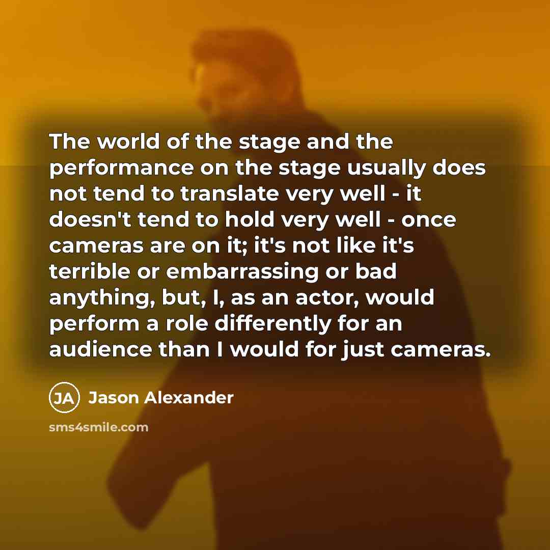 “The world of the stage and the performance on the stage usually does not tend to translate very well - it doesn't tend to hold very well - once cameras are on it; it's not like it's terrible or embarrassing or bad anything, but, I, as an actor, would perform a role differently for an audience than…” quote by Jason Alexander