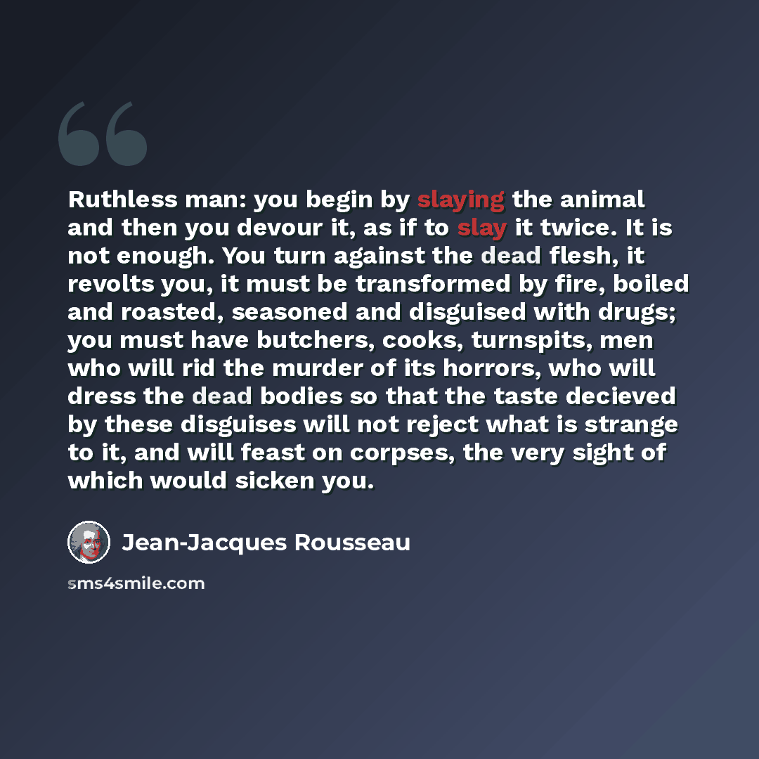“Ruthless man: you begin by slaying the animal and then you devour it, as if to slay it twice. It is not enough. You turn against the dead flesh, it revolts you, it must be transformed by fire, boiled and roasted, seasoned and disguised with drugs; you must have butchers, cooks, turnspits, men who…” quote by Jean-Jacques Rousseau