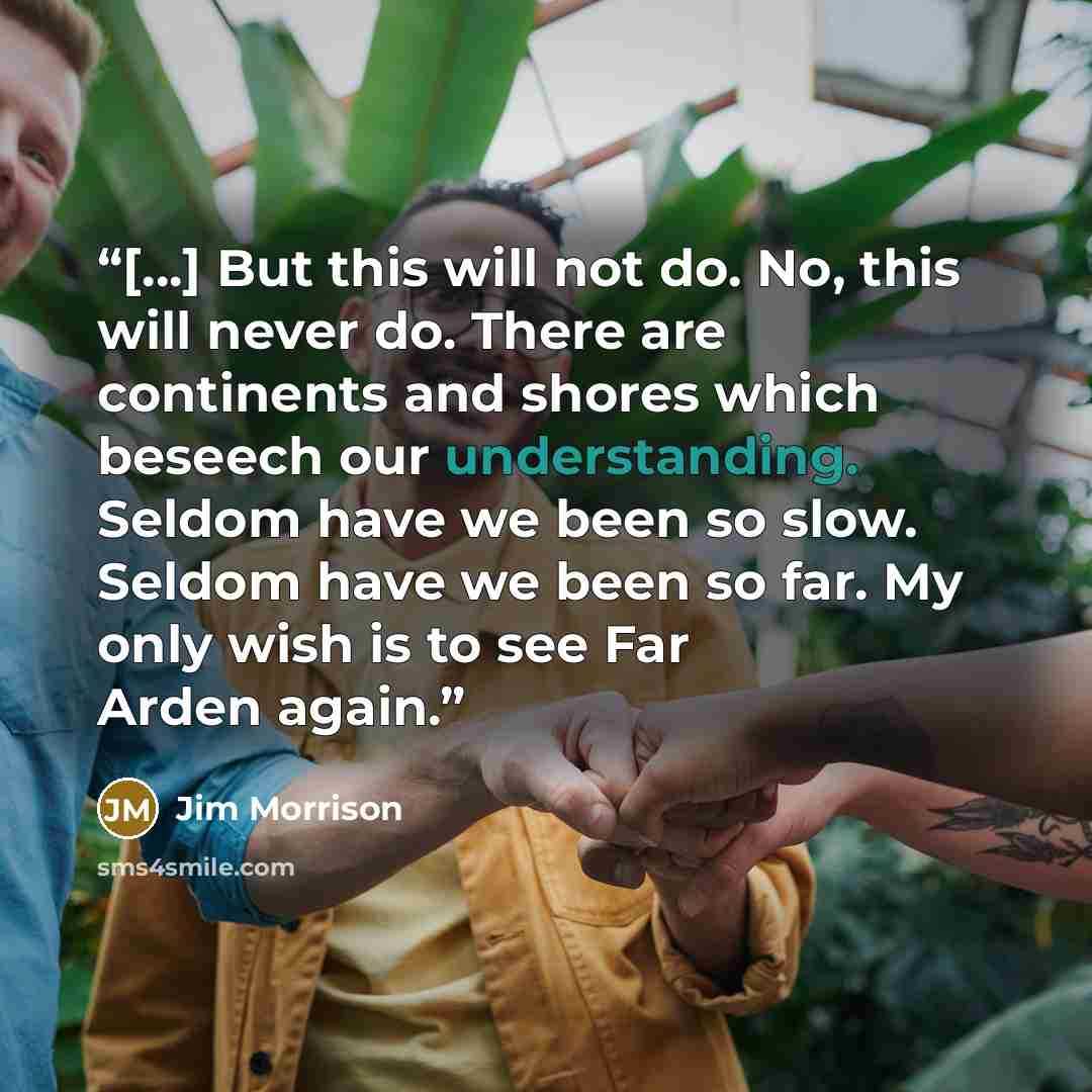 “[...] But this will not do. No, this will never do. There are continents and shores which beseech our understanding. Seldom have we been so slow. Seldom have we been so far. My only wish is to see Far Arden again.” quote by Jim Morrison