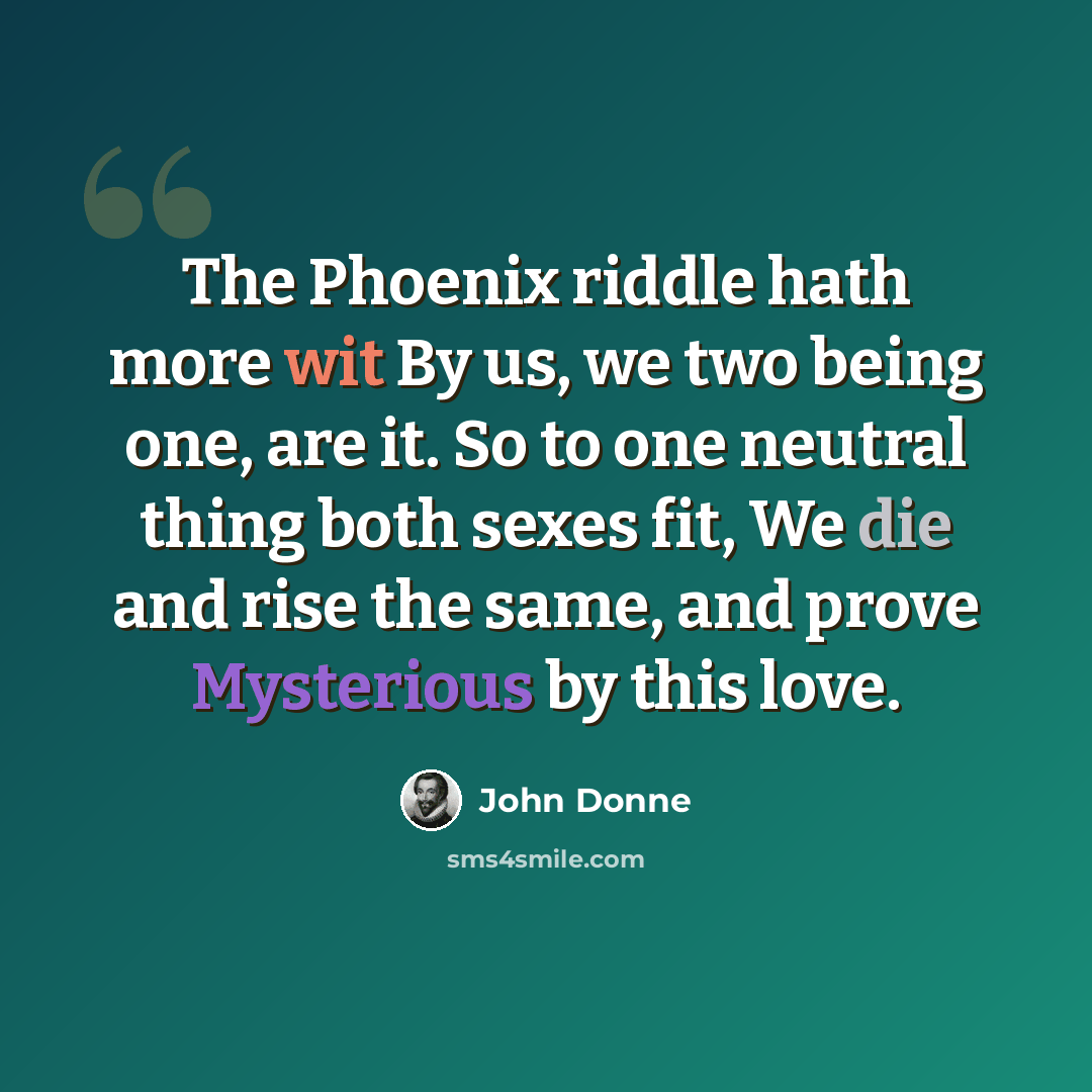“The Phoenix riddle hath more wit By us, we two being one, are it. So to one neutral thing both sexes fit, We die and rise the same, and prove Mysterious by this love.” quote by John Donne
